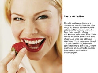 Frutos vermelhos
Eles são ideais para despertar a
paixão, mas também para viver mais
tempo. As amoras e mirtilos contêm
poderosos fitonutrientes chamados
flavonóides, que têm efeitos
antioxidantes poderosos. "Flavonoides
ajudam as células a comunicar mais
eficazmente entre elas e têm sido
associados com a redução do risco de
doenças cerebrais degenerativas
como Alzheimer e demência. Contém
igualmente um fitonutriente chamado
ácido elágico, demonstrado
anticancerígeno..

 