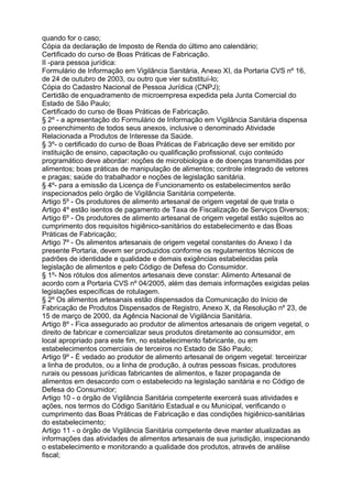 quando for o caso;
Cópia da declaração de Imposto de Renda do último ano calendário;
Certificado do curso de Boas Práticas de Fabricação.
II -para pessoa jurídica:
Formulário de Informação em Vigilância Sanitária, Anexo XI, da Portaria CVS nº 16,
de 24 de outubro de 2003, ou outro que vier substituí-lo;
Cópia do Cadastro Nacional de Pessoa Jurídica (CNPJ);
Certidão de enquadramento de microempresa expedida pela Junta Comercial do
Estado de São Paulo;
Certificado do curso de Boas Práticas de Fabricação.
§ 2º - a apresentação do Formulário de Informação em Vigilância Sanitária dispensa
o preenchimento de todos seus anexos, inclusive o denominado Atividade
Relacionada a Produtos de Interesse da Saúde.
§ 3º- o certificado do curso de Boas Práticas de Fabricação deve ser emitido por
instituição de ensino, capacitação ou qualificação profissional, cujo conteúdo
programático deve abordar: noções de microbiologia e de doenças transmitidas por
alimentos; boas práticas de manipulação de alimentos; controle integrado de vetores
e pragas; saúde do trabalhador e noções de legislação sanitária.
§ 4º- para a emissão da Licença de Funcionamento os estabelecimentos serão
inspecionados pelo órgão de Vigilância Sanitária competente.
Artigo 5º - Os produtores de alimento artesanal de origem vegetal de que trata o
Artigo 4º estão isentos de pagamento de Taxa de Fiscalização de Serviços Diversos;
Artigo 6º - Os produtores de alimento artesanal de origem vegetal estão sujeitos ao
cumprimento dos requisitos higiênico-sanitários do estabelecimento e das Boas
Práticas de Fabricação;
Artigo 7º - Os alimentos artesanais de origem vegetal constantes do Anexo I da
presente Portaria, devem ser produzidos conforme os regulamentos técnicos de
padrões de identidade e qualidade e demais exigências estabelecidas pela
legislação de alimentos e pelo Código de Defesa do Consumidor.
§ 1º- Nos rótulos dos alimentos artesanais deve constar: Alimento Artesanal de
acordo com a Portaria CVS nº 04/2005, além das demais informações exigidas pelas
legislações específicas de rotulagem.
§ 2º Os alimentos artesanais estão dispensados da Comunicação do Início de
Fabricação de Produtos Dispensados de Registro, Anexo X, da Resolução nº 23, de
15 de março de 2000, da Agência Nacional de Vigilância Sanitária.
Artigo 8º - Fica assegurado ao produtor de alimentos artesanais de origem vegetal, o
direito de fabricar e comercializar seus produtos diretamente ao consumidor, em
local apropriado para este fim, no estabelecimento fabricante, ou em
estabelecimentos comerciais de terceiros no Estado de São Paulo;
Artigo 9º - É vedado ao produtor de alimento artesanal de origem vegetal: terceirizar
a linha de produtos, ou a linha de produção, à outras pessoas físicas, produtores
rurais ou pessoas jurídicas fabricantes de alimentos, e fazer propaganda de
alimentos em desacordo com o estabelecido na legislação sanitária e no Código de
Defesa do Consumidor;
Artigo 10 - o órgão de Vigilância Sanitária competente exercerá suas atividades e
ações, nos termos do Código Sanitário Estadual e ou Municipal, verificando o
cumprimento das Boas Práticas de Fabricação e das condições higiênico-sanitárias
do estabelecimento;
Artigo 11 - o órgão de Vigilância Sanitária competente deve manter atualizadas as
informações das atividades de alimentos artesanais de sua jurisdição, inspecionando
o estabelecimento e monitorando a qualidade dos produtos, através de análise
fiscal;
 