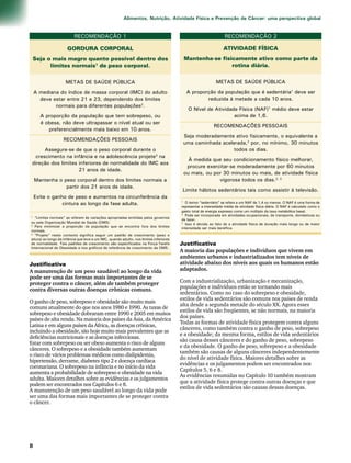 Alimentos, Nutrição, Atividade Física e Prevenção de Câncer: uma perspectiva global 
RECOMENDAÇÃO 1 
GORDURA CORPORAL 
Seja o mais magro quanto possível dentro dos 
limites normais1 de peso corporal. 
METAS DE SAÚDE PÚBLICA 
A mediana do índice de massa corporal (IMC) do adulto 
deve estar entre 21 e 23, dependendo dos limites 
normais para diferentes populações2. 
A proporção da população que tem sobrepeso, ou 
é obesa, não deve ultrapassar o nível atual ou ser 
preferencialmente mais baixo em 10 anos. 
RECOMENDAÇÕES PESSOAIS 
Assegure-se de que o peso corporal durante o 
crescimento na infância e na adolescência projete3 na 
direção dos limites inferiores de normalidade do IMC aos 
21 anos de idade. 
Mantenha o peso corporal dentro dos limites normais a 
partir dos 21 anos de idade. 
Evite o ganho de peso e aumentos na circunferência da 
cintura ao longo da fase adulta. 
1 “Limites normais” se referem às variações apropriadas emitidas pelos governos 
ou pela Organização Mundial de Saúde (OMS). 
2 Para minimizar a proporção da população que se encontra fora dos limites 
normais. 
3 “Projete” neste contexto significa seguir um padrão de crescimento (peso e 
altura) ao longo da infância que leve a um IMC, quando adulto, nos limites inferiores 
de normalidade. Tais padrões de crescimento são especificados na Força-Tarefa 
Internacional de Obesidade e nos gráficos de referência de crescimento da OMS. 
RECOMENDAÇÃO 2 
ATIVIDADE FÍSICA 
Mantenha-se fisicamente ativo como parte da 
rotina diária. 
METAS DE SAÚDE PÚBLICA 
A proporção da população que é sedentária1 deve ser 
reduzida à metade a cada 10 anos. 
O Nível de Atividade Física (NAF)1 médio deve estar 
acima de 1,6. 
RECOMENDAÇÕES PESSOAIS 
Seja moderadamente ativo fisicamente, o equivalente a 
uma caminhada acelerada,2 por, no mínimo, 30 minutos 
todos os dias. 
À medida que seu condicionamento físico melhorar, 
procure exercitar-se moderadamente por 60 minutos 
ou mais, ou por 30 minutos ou mais, de atividade física 
vigorosa todos os dias.2, 3 
Limite hábitos sedentários tais como assistir à televisão. 
1 O termo “sedentário” se refere a um NAF de 1,4 ou menos. O NAF é uma forma de 
representar a intensidade média de atividade física diária. O NAF é calculado como o 
gasto total de energia expresso como um múltiplo da taxa metabólica basal. 
2 Pode ser incorporada em atividades ocupacionais, de transporte, domésticas ou 
de lazer. 
3 Isso é devido ao fato de a atividade física de duração mais longa ou de maior 
intensidade ser mais benéfica. 
Justificativa 
A manutenção de um peso saudável ao longo da vida 
pode ser uma das formas mais importantes de se 
proteger contra o câncer, além de também proteger 
contra diversas outras doenças crônicas comuns. 
O ganho de peso, sobrepeso e obesidade são muito mais 
comuns atualmente do que nos anos 1980 e 1990. As taxas de 
sobrepeso e obesidade dobraram entre 1990 e 2005 em muitos 
países de alta renda. Na maioria dos países da Ásia, da América 
Latina e em alguns países da África, as doenças crônicas, 
incluindo a obesidade, são hoje muito mais prevalentes que as 
deficiências nutricionais e as doenças infecciosas. 
Estar com sobrepeso ou ser obeso aumenta o risco de alguns 
cânceres. O sobrepeso e a obesidade também aumentam 
o risco de vários problemas médicos como dislipidemia, 
hipertensão, derrame, diabetes tipo 2 e doença cardíaca 
coronariana. O sobrepeso na infância e no início da vida 
aumenta a probabilidade de sobrepeso e obesidade na vida 
adulta. Maiores detalhes sobre as evidências e os julgamentos 
podem ser encontrados nos Capítulos 6 e 8. 
A manutenção de um peso saudável ao longo da vida pode 
ser uma das formas mais importantes de se proteger contra 
o câncer. 
Justificativa 
A maioria das populações e indivíduos que vivem em 
ambientes urbanos e industrializados tem níveis de 
atividade abaixo dos níveis aos quais os humanos estão 
adaptados. 
Com a industrialização, urbanização e mecanização, 
populações e indivíduos estão se tornando mais 
sedentários. Como no caso do sobrepeso e obesidade, 
estilos de vida sedentários são comuns nos países de renda 
alta desde a segunda metade do século XX. Agora esses 
estilos de vida são freqüentes, se não normais, na maioria 
dos países. 
Todas as formas de atividade física protegem contra alguns 
cânceres, como também contra o ganho de peso, sobrepeso 
e a obesidade; da mesma forma, estilos de vida sedentários 
são causa desses cânceres e do ganho de peso, sobrepeso 
e da obesidade. O ganho de peso, sobrepeso e a obesidade 
também são causas de alguns cânceres independentemente 
do nível de atividade física. Maiores detalhes sobre as 
evidências e os julgamentos podem ser encontrados nos 
Capítulos 5, 6 e 8. 
As evidências resumidas no Capítulo 10 também mostram 
que a atividade física protege contra outras doenças e que 
estilos de vida sedentários são causas dessas doenças. 
 
