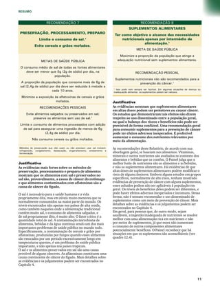 RECOMENDAÇÃO 7 
PRESERVAÇÃO, PROCESSAMENTO, PREPARO 
Limite o consumo de sal.1 
Evite cereais e grãos mofados. 
METAS DE SAÚDE PÚBLICA 
O consumo médio de sal de todas as fontes alimentares 
deve ser menor que 5g (2g de sódio) por dia, na 
população. 
A proporção da população que consome mais de 6g de 
sal (2,4g de sódio) por dia deve ser reduzida à metade a 
cada 10 anos. 
Minimize a exposição às aflatoxinas de cereais e grãos 
mofados. 
RECOMENDAÇÕES PESSOAIS 
Evite alimentos salgados ou preservados em sal; 
preserve os alimentos sem uso de sal.1 
Limite o consumo de alimentos processados com adição 
de sal para assegurar uma ingestão de menos de 6g 
(2,4g de sódio) por dia. 
Não consuma cereais ou grãos mofados. 
Métodos de preservação que não usam ou não precisam usar sal incluem: 
refrigeração, congelamento, dessecação, engarrafamento, enlatamento e 
fermentação. 
RECOMENDAÇÃO 8 
SUPLEMENTOS ALIMENTARES 
Ter como objetivo o alcance das necessidades 
nutricionais apenas por intermédio da 
alimentação.1 
META DE SAÚDE PÚBLICA 
Maximize a proporção da população que atinge a 
adequação nutricional sem suplementos alimentares. 
RECOMENDAÇÃO PESSOAL 
Suplementos nutricionais não são recomendados para a 
prevenção do câncer.1 
1 Isso pode nem sempre ser factível. Em algumas situações de doença ou 
inadequação alimentar, os suplementos podem ser valiosos. 
1 
RESUMO 
Justificativa 
As evidências mais fortes sobre os métodos de 
preservação, processamento e preparo de alimentos 
mostram que os alimentos com sal e preservados no 
sal são, provavelmente, a causa de câncer do estômago 
e que alimentos contaminados com aflatoxinas são a 
causa de câncer do fígado. 
O sal é necessário para a saúde humana e a vida 
propriamente dita, mas em níveis muito menores que os 
normalmente consumidos na maior parte do mundo. Os 
níveis encontrados não apenas nos países de alta renda, 
como também naqueles onde a alimentação tradicional 
contém muito sal, o consumo de alimentos salgados, e 
de sal propriamente dito, é muito alto. O fator crítico é a 
quantidade total de sal. A contaminação microbiana de 
alimentos, bebidas e da água continua sendo um dos mais 
importantes problemas de saúde pública no mundo todo. 
Especificamente, a contaminação de cereais e grãos por 
aflatoxinas, produzidas por fungos quando esses alimentos 
são estocados por um período excessivamente longo em 
temperaturas quentes, é um problema de saúde pública 
importante, e não apenas nos países tropicais. 
O sal e os alimentos preservados em sal são uma causa 
provável de alguns cânceres. As aflatoxinas constituem uma 
causa convincente de câncer do fígado. Mais detalhes sobre 
as evidências e os julgamentos podem ser encontrados no 
Capítulo 4. 
Justificativa 
As evidências mostram que suplementos alimentares 
em altas doses podem ser protetores ou causar câncer. 
Os estudos que demonstraram tais efeitos não dizem 
respeito ao uso disseminado entre a população geral, 
na qual o balanço dos riscos e benefícios não pode ser 
previsível de forma confiável. Uma recomendação geral 
para consumir suplementos para a prevenção de câncer 
pode ter efeitos adversos inesperados. É preferível 
aumentar o consumo dos nutrientes relevantes por 
meio da alimentação. 
As recomendações deste Relatório, de acordo com sua 
abordagem geral, se baseiam nos alimentos. Vitaminas, 
minerais e outros nutrientes são avaliados no contexto dos 
alimentos e bebidas que os contêm. O Painel julga que a 
melhor fonte de nutrientes são os alimentos e as bebidas, 
e não os suplementos alimentares. Há evidências de que 
altas doses de suplementos alimentares podem modificar o 
risco de alguns cânceres. Embora alguns estudos em grupos 
específicos, normalmente de alto risco, tenham mostrado 
evidências de prevenção de câncer com alguns suplementos, 
esses achados podem não ser aplicáveis à população em 
geral. Os níveis de benefícios deles podem ser diferentes, e 
pode haver efeitos adversos inesperados e incomuns. Dessa 
forma, não é sensato recomendar o uso disseminado de 
suplementos como um meio de prevenção de câncer. Mais 
detalhes sobre as evidências e os julgamentos podem ser 
encontrados no Capítulo 4. 
Em geral, para pessoas que, de outro modo, sejam 
saudáveis, a ingestão inadequada de nutrientes se resolve 
melhor com uma alimentação rica em nutrientes e não 
por meios de suplementos, já que esses não aumentam 
o consumo de outros componentes alimentares 
potencialmente benéficos. O Painel reconhece que há 
situações em que os suplementos são aconselháveis (ver 
quadro 12.4). 
 