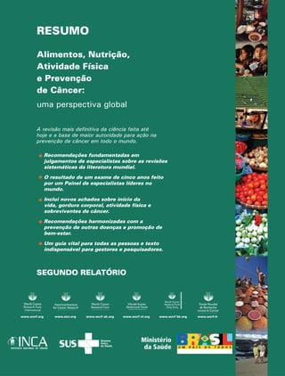 RESUMO 
Alimentos, Nutrição, 
Atividade Física 
e Prevenção 
de Câncer: 
uma perspectiva global 
A revisão mais definitiva da ciência feita até 
hoje e a base de maior autoridade para ação na 
prevenção de câncer em todo o mundo. 
Recomendações fundamentadas em 
julgamentos de especialistas sobre as revisões 
sistemáticas da literatura mundial. 
O resultado de um exame de cinco anos feito 
por um Painel de especialistas líderes no 
mundo. 
Inclui novos achados sobre início da 
vida, gordura corporal, atividade física e 
sobreviventes de câncer. 
Recomendações harmonizadas com a 
prevenção de outras doenças e promoção de 
bem-estar. 
Um guia vital para todas as pessoas e texto 
indispensável para gestores e pesquisadores. 
SEGUNDO RELATÓRIO 
www.wcrf.org www.aicr.org www.wcrf uk.org www.wcrf nl.org www.wcrf hk.org www.wcrf.fr 
