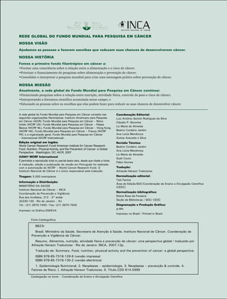 REDE GLOBAL DO FUNDO MUNDIAL PARA PESQUISA EM CÂNCER 
NOSSA VISÃO 
Ajudamos as pessoas a fazerem escolhas que reduzam suas chances de desenvolverem câncer. 
NOSSA HISTÓRIA 
Fomos o primeiro fundo filantrópico em câncer a: 
•Formar uma consciência sobre a relação entre a alimentação e o risco de câncer. 
•Priorizar o financiamento de pesquisas sobre alimentação e prevenção de câncer. 
•Consolidar e interpretar a pesquisa mundial para criar uma mensagem prática sobre prevenção de câncer. 
NOSSA MISSÃO 
Atualmente, a rede global do Fundo Mundial para Pesquisa em Câncer continua: 
•Financiando pesquisas sobre a relação entre nutrição, atividade física, controle de peso e risco de câncer; 
•Interpretando a literatura científica acumulada nesse campo; e 
•Educando as pessoas sobre as escolhas que elas podem fazer para reduzir as suas chances de desenvolver câncer. 
A rede global do Fundo Mundial para Pesquisa em Câncer consiste nas 
seguintes organizações filantrópicas: Instituto Americano para Pesquisa 
em Câncer (AICR); Fundo Mundial para Pesquisa em Câncer – Reino 
Unido (WCRF UK); Fundo Mundial para Pesquisa em Câncer – Países 
Baixos (WCRF NL); Fundo Mundial para Pesquisa em Câncer – Hong Kong 
(WCRF HK), Fundo Mundial para Pesquisa em Câncer – França (WCRF 
FR); e a organização geral, Fundo Mundial para Pesquisa em Câncer 
– Internacional (WCRF International). 
Edição original em Inglês: 
World Cancer Research Fund/ American Institute for Cancer Research. 
Food, Nutrition, Physical Activity, and the Prevention of Cancer: a Global 
Perspective. Washington, DC: AICR, 2007 
©2007 WCRF International 
É permitida a reprodução total ou parcial desta obra, desde que citada a fonte. 
A tradução, edição e publicação da versão em Português foi realizada 
com a autorização do WCRF – World Cancer Research Fund. O 
Instituto Nacional de Câncer é o único responsável pela tradução. 
Tiragem: 5.000 exemplares 
Informação e Distribuição: 
MINISTÉRIO DA SAÚDE 
Instituto Nacional de Câncer – INCA 
Coordenação de Prevenção e Vigilância 
Rua dos Inválidos, 212 - 3° andar 
20230-130 - Rio de Janeiro – RJ 
Tel.: (21) 3970-7400 / Fax: (21) 3970-7505 
Impresso na Gráfica ESDEVA 
Coordenação Editorial: 
Luiz Antônio Santini Rodrigues da Silva 
Cláudio P. Noronha 
Liz Maria de Almeida 
Beatriz Cordeiro Jardim 
Ana Lúcia Mendonça 
Gulnar Azevedo e Silva 
Revisão Técnica: 
Beatriz Cordeiro Jardim 
Ana Lúcia Mendonça 
Liz Maria de Almeida 
Sueli Couto 
Fábio Gomes 
Tradução: 
Athayde Hanson Tradutores 
Normalização editorial: 
Taís Facina 
Área de Edição/SDC/Coordenação de Ensino e Divulgação Científica 
(CEDC) 
Normalização bibliográfica: 
Eliana Rosa da Fonseca 
Seção de Bibliotecas / SDC/ CEDC 
Diagramação e Produção Gráfica: 
g-dés 
Impresso no Brasil / Printed in Brazil 
Ficha Catalográfica 
B823r 
Brasil. Ministério da Saúde. Secretaria de Atenção à Saúde. Instituto Nacional de Câncer. Coordenação de 
Prevenção e Vigilância de Câncer. 
Resumo. Alimentos, nutrição, atividade física e prevenção de câncer: uma perspectiva global / traduzido por 
Athayde Hanson Tradutores - Rio de Janeiro: INCA, 2007.12p. 
Tradução de: Summary. Food, nutrition, physical activity and the prevention of cancer: a global perspective. 
ISBN 978-85-7318-129-6 (versão impressa) 
ISBN 978-85-7318-130-2 (versão eletrônica) 
1. Epidemiologia Nutricional. 2. Neoplasias – epidemiologia. 3. Neoplasias – prevenção & controle. 4. 
Fatores de Risco. I. Athayde Hanson Tradutores. II. Título.CDD 614.5999 
Catalogação na fonte – Coordenação de Ensino e Divulgação Científica 
 