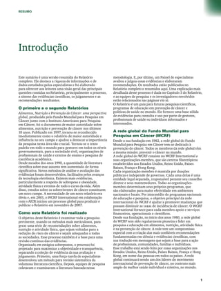 RESUMO 
Introdução 
Este sumário é uma versão resumida do Relatório 
completo. Ele destaca a riqueza de informações e de 
dados estudados pelos especialistas e foi elaborado 
para oferecer aos leitores uma visão geral das principais 
questões contidas no Relatório, principalmente o processo, 
a síntese das evidências científicas, os julgamentos e as 
recomendações resultantes. 
O primeiro e o segundo Relatórios 
Alimentos, Nutrição e Prevenção de Câncer: uma perspectiva 
global, produzido pelo Fundo Mundial para Pesquisa em 
Câncer junto com o Instituto Americano para Pesquisa 
em Câncer, foi o documento de maior autoridade sobre 
alimentos, nutrição e prevenção de câncer nos últimos 
10 anos. Publicado em 1997, tornou-se reconhecido 
imediatamente como o relatório de maior autoridade e 
influência no seu campo e ajudou a destacar a importância 
da pesquisa nesta área tão crucial. Tornou-se o texto 
padrão em todo o mundo para gestores em todos os níveis 
governamentais, para a sociedade civil, organizações de 
profissionais de saúde e centros de ensino e pesquisa de 
excelência acadêmica. 
Desde meados dos anos 1990, a quantidade de literatura 
científica sobre esse assunto tem aumentado de forma 
significativa. Novos métodos de análise e avaliação das 
evidências foram desenvolvidos, facilitados pelos avanços 
da tecnologia eletrônica. Existem mais evidências, 
particularmente a respeito de sobrepeso e obesidade, 
atividade física e eventos de todo o curso da vida. Além 
disso, estudos sobre os sobreviventes de câncer constituem 
um novo campo. A necessidade de um novo relatório era 
óbvia e, em 2001, o WCRF International em colaboração 
com o AICR iniciou um processo global para produzir e 
publicar o Relatório em novembro de 2007. 
Como este Relatório foi realizado 
O objetivo deste Relatório é examinar toda a pesquisa 
pertinente, usando os métodos mais meticulosos, para 
gerar uma série de recomendações sobre alimentos, 
nutrição e atividade física, que sejam voltadas para a 
redução do risco de câncer e sejam adequadas a todas 
as sociedades. Esse processo também é a base para uma 
revisão contínua das evidências. 
Organizado em estágios sobrepostos, o processo foi 
projetado para maximizar a objetividade e transparência, 
separando a coleção de evidência da sua avaliação e 
julgamento. Primeiro, uma força-tarefa de especialistas 
desenvolveu um método para revisão sistemática da 
volumosa literatura científica. Depois, equipes de pesquisa 
coletaram e examinaram a literatura baseada nessa 
metodologia. E, por último, um Painel de especialistas 
avaliou e julgou essas evidências e elaboraram 
recomendações. Os resultados estão publicados no 
Relatório completo e resumidos aqui. Uma explicação mais 
detalhada desse processo é dada no Capítulo 3 do Relatório, 
e as equipes de pesquisa e os investigadores envolvidos 
estão relacionados nas páginas viii-xi. 
O Relatório é um guia para futuras pesquisas científicas, 
programas de educação em prevenção de câncer e 
políticas de saúde no mundo. Ele fornece uma base sólida 
de evidências para consulta e uso por parte de gestores, 
profissionais de saúde ou indivíduos informados e 
interessados. 
A rede global do Fundo Mundial para 
Pesquisa em Câncer (WCRF) 
Desde a sua fundação em 1982, a rede global do Fundo 
Mundial para Pesquisa em Câncer tem-se dedicado à 
prevenção de câncer. Todos os membros da rede global têm 
a mesma missão: prevenir o câncer no mundo. 
A rede global do WCRF consiste no WCRF International e 
suas organizações-membro, que são centros filantrópicos 
estabelecidos nos Estados Unidos, Reino Unido, Países 
Baixos, França e Hong Kong. 
Cada organização-membro é mantida por doações 
públicas e independe de governos. Cada uma delas é uma 
entidade legal separada, responsável perante seu conselho 
diretor e seus mantenedores. Todas as organizações-membro 
determinam seus próprios programas, que 
são elaborados para maior efetividade em ambientes 
nacionais e locais. Por intermédio de programas nacionais 
de educação e pesquisa, o objetivo principal da rede 
internacional do WCRF é ajudar a promover mudanças que 
possam diminuir as taxas de incidência de câncer. O WCRF 
International fornece para cada membro apoio e serviços 
financeiros, operacionais e científicos. 
Desde sua fundação, no início dos anos 1980, a rede global 
do WCRF tem sido regularmente pioneira e líder em 
pesquisa e educação em alimentos, nutrição, atividade física 
e na prevenção de câncer. A rede tem um compromisso 
especial com a criação das mais confiáveis recomendações 
fundamentadas em ciência e evidências científicas, com 
sua tradução em mensagens que sejam a base para a ação 
de profissionais, comunidades, famílias e indivíduos. 
Esse trabalho está sendo feito por essas organizações nos 
Estados Unidos, Reino Unido, Países Baixos, França e Hong 
Kong, em nome das pessoas em todos os países. A rede 
global continuará sendo um dos líderes do movimento 
internacional de prevenção de câncer, no contexto mais 
amplo de melhor saúde individual e coletiva, no mundo. 
 