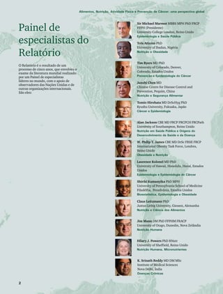 Alimentos, Nutrição, Atividade Física e Prevenção de Câncer: uma perspectiva global 
Painel de 
especialistas do 
Relatório 
O Relatório é o resultado de um 
processo de cinco anos, que envolveu o 
exame da literatura mundial realizado 
por um Painel de especialistas 
líderes no mundo, com o apoio de 
observadores das Nações Unidas e de 
outras organizações internacionais. 
São eles: 
Sir Michael Marmot MBBS MPH PhD FRCP 
FFPH (Presidente) 
University College London, Reino Unido 
Epidemiologia e Saúde Pública 
Tola Atinmo PhD 
University of Ibadan, Nigéria 
Nutrição e Obesidade 
Tim Byers MD PhD 
University of Colorado, Denver, 
Colorado, Estados Unidos 
Prevenção e Epidemiologia do Câncer 
Junshi Chen MD 
Chinese Centre for Disease Control and 
Prevention, Pequim, China 
Nutrição e Segurança Alimentar 
Tomio Hirohata MD DrScHyg PhD 
Kyushu University, Fukuaka, Japão 
Câncer e Epidemiologia 
Alan Jackson CBE MD FRCP FRCPCH FRCPath 
University of Southampton, Reino Unido 
Nutrição em Saúde Pública e Origens do 
Desenvolvimento da Saúde e da Doença 
W. Philip T. James CBE MD DrSc FRSE FRCP 
International Obesity Task Force, Londres, 
Reino Unido 
Obesidade e Nutrição 
Laurence Kolonel MD PhD 
University of Hawaii, Honolulu, Havaí, Estados 
Unidos 
Epidemiologia e Epidemiologia do Câncer 
Shiriki Kumanyika PhD MPH 
University of Pennsylvania School of Medicine 
Filadélfia, Pensilvânia, Estados Unidos 
Bioestatística, Epidemiologia e Obesidade 
Claus Leitzmann PhD 
Justus Liebig University, Giessen, Alemanha 
Nutrição e Ciência dos Alimentos 
Jim Mann DM PhD FFPHM FRACP 
University of Otago, Dunedin, Nova Zelândia 
Nutrição Humana 
Hilary J. Powers PhD RNutr 
University of Sheffield, Reino Unido 
Nutrição Humana, Micronutrientes 
K. Srinath Reddy MD DM MSc 
Institute of Medical Sciences 
Nova Délhi, Índia 
Doenças Crônicas 
 