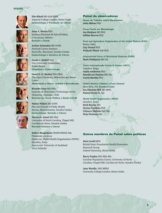 RESUMO 
Elio Riboli MD ScM MPH 
Imperial College London, Reino Unido 
Epidemiologia e Prevenção de Câncer 
Juan A. Rivera PhD 
Instituto Nacional de Salud Publica 
Cuernavaca, México 
Nutrição e Saúde 
Arthur Schatzkin MD DrPH 
National Cancer Institute 
Rockville, Maryland, Estados Unidos 
Epidemiologia e Genética do Câncer 
Jacob C. Seidell PhD 
Free University Amsterdam, 
Países Baixos 
Obesidade e Epidemiologia 
David E. G. Shuker PhD FRSC 
The Open University, Milton Keynes, Reino 
Unido 
Alimentação e Câncer, Química e Biomoléculas 
Ricardo Uauy MD PhD 
Instituto de Nutricion y Technologia de los 
Alimentos, Santiago, Chile 
Nutrição em Saúde Pública e Saúde Infantil 
Walter Willett MD DrPH 
Harvard School of Public Health 
Boston, Massachusetts, Estados Unidos 
Epidemiologia, Nutrição e Câncer 
Steven H. Zeisel MD PhD 
University of North Carolina, Chapel Hill, 
Carolina do Norte, Estados Unidos 
Nutrição Humana e Câncer 
Robert Beaglehole ONZM FRSNZ DSc 
Presidente em 2003 
Estava na: World Health Organization (WHO) 
Genebra, Suíça 
Agora está: University of Auckland 
Nova Zelândia 
Painel de observadores 
Grupo de Trabalho sobre Mecanismos 
John Milner PhD 
Força-Tarefa em Metodologia 
Jos Kleijnen MD PhD 
Gillian Reeves PhD 
Food and Agriculture Organization of the United Nations (FAO) 
Roma, Itália 
Guy Nantel PhD 
Prakash Shetty MD PhD 
International Union of Nutritional Sciences (IUNS) 
Mark Wahlqvist MD AO 
Union Internationale Contre le Cancer (UICC) 
Genebra, Suíça 
Annie Anderson PhD 
Harald zur Hausen MD DSc 
Curtis Mettlin PhD 
United Nations Children’s Fund (Unicef) 
Nova York, NY, Estados Unidos 
Ian Darnton-Hill MD MPH 
Rainer Gross Dr Agr 
World Health Organization (WHO) 
Genebra, Suíça 
Ruth Bonita MD 
Denise Coitinho PhD 
Chizuru Nishida PhD MA 
Pirjo Pietinen DSc 
Outros membros do Painel sobre políticas 
Nick Cavill MPH 
British Heart Foundation Health Promotion 
Research Group 
Oxford University, Reino Unido 
Barry Popkin PhD MSc BSc 
Carolina Population Center, University of North 
Carolina, Chapel Hill, Carolina do Norte, Estados Unidos 
Jane Wardle, PhD MPhil 
University College London, Reino Unido 
 