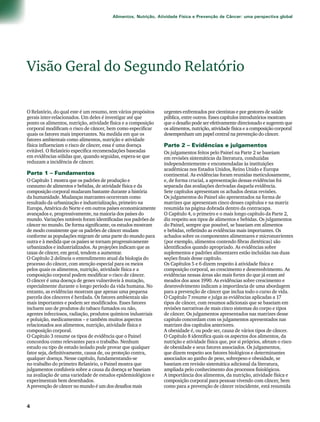 Alimentos, Nutrição, Atividade Física e Prevenção de Câncer: uma perspectiva global 
Visão Geral do Segundo Relatório 
O Relatório, do qual este é um resumo, tem vários propósitos 
gerais inter-relacionados. Um deles é investigar até que 
ponto os alimentos, nutrição, atividade física e a composição 
corporal modificam o risco de câncer, bem como especificar 
quais os fatores mais importantes. Na medida em que os 
fatores ambientais como alimentos, nutrição e atividade 
física influenciam o risco de câncer, essa é uma doença 
evitável. O Relatório especifica recomendações baseadas 
em evidências sólidas que, quando seguidas, espera-se que 
reduzam a incidência de câncer. 
Parte 1 – Fundamentos 
O Capítulo 1 mostra que os padrões de produção e 
consumo de alimentos e bebidas, de atividade física e da 
composição corporal mudaram bastante durante a história 
da humanidade. Mudanças marcantes ocorreram como 
resultado da urbanização e industrialização, primeiro na 
Europa, América do Norte e em outros países economicamente 
avançados e, progressivamente, na maioria dos países do 
mundo. Variações notáveis foram identificadas nos padrões de 
câncer no mundo. De forma significante, os estudos mostram 
de modo consistente que os padrões de câncer mudam 
conforme as populações migram de uma parte do mundo para 
outra e à medida que os países se tornam progressivamente 
urbanizados e industrializados. As projeções indicam que as 
taxas de câncer, em geral, tendem a aumentar. 
O Capítulo 2 delineia o entendimento atual da biologia do 
processo do câncer, com atenção especial para os meios 
pelos quais os alimentos, nutrição, atividade física e a 
composição corporal podem modificar o risco de câncer. 
O câncer é uma doença de genes vulneráveis à mutação, 
especialmente durante o longo período da vida humana. No 
entanto, as evidências mostram que apenas uma pequena 
parcela dos cânceres é herdada. Os fatores ambientais são 
mais importantes e podem ser modificados. Esses fatores 
incluem uso de produtos do tabaco fumados ou não, 
agentes infecciosos, radiação, produtos químicos industriais 
e poluição, medicamentos – e também muitos aspectos 
relacionados aos alimentos, nutrição, atividade física e 
composição corporal. 
O Capítulo 3 resume os tipos de evidência que o Painel 
concordou como relevantes para o trabalho. Nenhum 
estudo ou tipo de estudo isolado pode provar que qualquer 
fator seja, definitivamente, causa de, ou proteção contra, 
qualquer doença. Nesse capítulo, fundamentando-se 
no trabalho do primeiro Relatório, o Painel mostra que 
julgamentos confiáveis sobre a causa da doença se baseiam 
na avaliação de uma variedade de estudos epidemiológicos e 
experimentais bem desenhados. 
A prevenção de câncer no mundo é um dos desafios mais 
urgentes enfrentados por cientistas e por gestores de saúde 
pública, entre outros. Esses capítulos introdutórios mostram 
que o desafio pode ser efetivamente direcionado e sugerem que 
os alimentos, nutrição, atividade física e a composição corporal 
desempenham um papel central na prevenção do câncer. 
Parte 2 – Evidências e julgamentos 
Os julgamentos feitos pelo Painel na Parte 2 se baseiam 
em revisões sistemáticas da literatura, conduzidas 
independentemente e encomendadas às instituições 
acadêmicas nos Estados Unidos, Reino Unido e Europa 
continental. As evidências foram reunidas meticulosamente, 
e, de forma crucial, a apresentação dessas evidências foi 
separada das avaliações derivadas daquela evidência. 
Sete capítulos apresentam os achados destas revisões. 
Os julgamentos do Painel são apresentados na forma de 
matrizes que apresentam cinco desses capítulos e na matriz 
resumida na página dobrada dentro da contracapa. 
O Capítulo 4, o primeiro e o mais longo capítulo da Parte 2, 
diz respeito aos tipos de alimentos e bebidas. Os julgamentos 
do Painel, sempre que possível, se baseiam em alimentos 
e bebidas, refletindo as evidências mais importantes. Os 
achados sobre os componentes alimentares e micronutrientes 
(por exemplo, alimentos contendo fibras dietéticas) são 
identificados quando apropriado. As evidências sobre 
suplementos e padrões alimentares estão incluídas nas duas 
seções finais desse capítulo. 
Os Capítulos 5 e 6 dizem respeito à atividade física e 
composição corporal, ao crescimento e desenvolvimento. As 
evidências nessas áreas são mais fortes do que já eram até 
meados dos anos 1990. As evidências sobre crescimento e 
desenvolvimento indicam a importância de uma abordagem 
para a prevenção de câncer que inclua todo o curso de vida. 
O Capítulo 7 resume e julga as evidências aplicadas a 17 
tipos de câncer, com resumos adicionais que se baseiam em 
revisões narrativas de mais cinco sistemas do corpo e tipos 
de câncer. Os julgamentos apresentados nas matrizes desse 
capítulo concordam com os julgamentos apresentados nas 
matrizes dos capítulos anteriores. 
A obesidade é, ou pode ser, causa de vários tipos de câncer. 
O Capítulo 8 identifica quais os aspectos dos alimentos, da 
nutrição e atividade física que, por si próprios, afetam o risco 
de obesidade e seus fatores associados. Os julgamentos, 
que dizem respeito aos fatores biológicos e determinantes 
associados ao ganho de peso, sobrepeso e obesidade, se 
baseiam em revisão sistemática adicional da literatura, 
ampliada pelo conhecimento dos processos fisiológicos. 
A importância dos alimentos, da nutrição, atividade física e 
composição corporal para pessoas vivendo com câncer, bem 
como para a prevenção de câncer reincidente, está resumida 
 