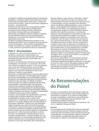 RESUMO 
no Capítulo 9. Métodos mais aperfeiçoados de rastreamento, 
diagnóstico e assistência médica estão melhorando as taxas 
de sobrevida em muitos países. Dessa forma, o número de 
sobreviventes de câncer – pessoas vivendo após o diagnóstico 
de câncer – está aumentando. 
O Painel concordou que as suas recomendações também 
deveriam levar em consideração os achados sobre a 
prevenção de outras doenças crônicas, deficiências 
nutricionais e doenças infecciosas relacionadas à 
alimentação, especialmente durante a infância. O Capítulo 
10, que também se baseia em uma revisão sistemática 
da literatura, é um resumo dos achados em relatórios de 
especialistas nessas áreas. 
Os tópicos de pesquisa identificados no Capítulo 11 são 
apontados pelo Painel como os caminhos mais promissores 
a serem investigados, a fim de melhor compreender as 
relações entre alimentos, nutrição, atividade física e câncer, 
e, assim, aprimorar a prevenção de câncer no mundo todo. 
Parte 3 – Recomendações 
O Capítulo 12, o ápice do processo de cinco anos, 
apresenta as metas para a saúde pública e as 
recomendações pessoais, determinadas pelo Painel, 
precedidas pela apresentação dos princípios que 
nortearam o Painel. 
As metas e recomendações se baseiam nos julgamentos 
considerados “convincentes” ou “prováveis”, de acordo 
com o Painel nos Capítulos da Parte 2. Elas são propostas 
como a base para políticas públicas e para escolhas 
individuais, que, se implementadas de maneira eficaz, 
espera-se que reduzam a incidência de câncer para 
indivíduos, famílias e comunidades. 
Oito metas e recomendações gerais e mais duas especiais são 
detalhadas. Em cada caso, a recomendação geral é seguida 
por metas de saúde pública e/ou recomendações pessoais, 
juntamente com explicações adicionais ou esclarecimentos, 
conforme se faça necessário. O Capítulo 12 também 
inclui um resumo das evidências, justificativas das metas, 
recomendações e orientações sobre como atingi-las. 
O processo de transformar evidências em julgamentos e 
posteriormente em recomendações foi uma das principais 
responsabilidades do Painel e envolveu discussões e debates, 
até que se alcançasse um consenso. As metas e recomendações 
no Relatório foram aceitas de forma unânime. 
As metas e recomendações são seguidas pelas conclusões 
do Painel sobre os padrões alimentares com maior 
probabilidade de proteger contra o câncer. Para 
compreender o “quadro geral” da alimentação saudável e 
protetora, é necessário integrar uma vasta quantidade de 
informações detalhadas. O Painel usou uma abordagem 
ampla e integrada, que, embora derivada da pesquisa 
“reducionista” convencional, procurou encontrar padrões 
de consumo de alimentos e bebidas, atividade física e de 
gordura corporal que permitissem elaborar recomendações 
para prevenir o câncer nos níveis individual e coletivo. 
As metas e recomendações são delineadas para serem 
relevantes mundialmente, e o Painel reconhece que, em 
cenários nacionais, as recomendações do Relatório serão 
melhor utilizadas junto a recomendações feitas pelos 
governos, ou em nome das nações, para a prevenção de 
doenças crônicas e outras doenças. Além disso, o Painel 
citou três casos específicos nos quais as evidências são 
suficientemente fortes para servirem como base para metas 
e recomendações, mas que atualmente são relevantes 
apenas em algumas regiões geográficas: o mate na América 
Latina, o peixe salgado estilo cantonês no delta do rio 
Pérola no sul da China e a contaminação por arsênico 
em suprimentos de água em várias localidades. Maiores 
detalhes sobre padrões nutricionais e circunstâncias 
regionais e especiais podem ser encontrados na seção 12.3. 
O principal foco do Relatório completo são os fatores 
nutricionais, biológicos e outros fatores associados que 
modificam o risco de câncer. O Painel está consciente de 
que, como em outras doenças, o risco de câncer também 
é modificado por fatores sociais, culturais, econômicos e 
ecológicos. Assim como os alimentos e as bebidas que as 
pessoas consomem não são determinados puramente por 
uma escolha pessoal, as oportunidades para a atividade 
física podem ser restritas. A identificação dos fatores 
menos evidentes que afetam o risco de câncer possibilita 
identificar opções e recomendações políticas de forma mais 
abrangente. Esse é o tema de um relatório a ser publicado 
separadamente no final de 2008. 
As metas de saúde pública e as recomendações pessoais 
feitas pelo Painel são apresentadas a seguir como uma 
contribuição significativa dirigida à prevenção e ao controle 
de câncer em todo o mundo. Nas páginas seguintes deste 
Resumo, as recomendações propriamente ditas são 
apresentadas em conjunto com os trechos essenciais do 
texto integral do Relatório completo. 
As Recomendações 
do Painel 
As metas e recomendações feitas pelo Painel a seguir são 
norteadas por vários princípios, cujos detalhes podem ser 
encontrados no Capítulo 12. As metas de saúde pública 
são para as populações e, dessa forma, para profissionais 
de saúde; as recomendações são para pessoas, como 
comunidades, famílias e indivíduos. 
O Painel também enfatiza a importância de não fumar e de 
evitar a exposição à fumaça do tabaco. 
Formato 
Uma mensagem geral é seguida pelas metas da população 
e recomendações pessoais, incluindo quaisquer notas de 
rodapé que sejam necessárias. Essas notas fazem parte das 
recomendações. As recomendações completas, incluindo 
esclarecimentos e qualificações adicionais, podem ser 
encontradas no Capítulo 12 do Relatório completo. 
 