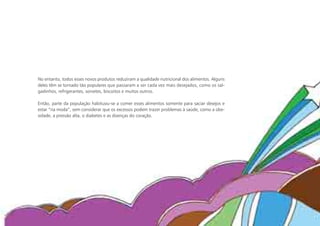 No entanto, todos esses novos produtos reduziram a qualidade nutricional dos alimentos. Alguns
deles têm se tornado tão populares que passaram a ser cada vez mais desejados, como os sal-
gadinhos, refrigerantes, sorvetes, biscoitos e muitos outros.

Então, parte da população habituou-se a comer esses alimentos somente para saciar desejos e
estar “na moda”, sem considerar que os excessos podem trazer problemas à saúde, como a obe-
sidade, a pressão alta, o diabetes e as doenças do coração.
 