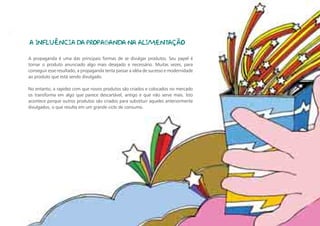 A INFLUÊNCIA DA PROPAGANDA NA ALIMENTAÇÃO

A propaganda é uma das principais formas de se divulgar produtos. Seu papel é
tornar o produto anunciado algo mais desejado e necessário. Muitas vezes, para
conseguir esse resultado, a propaganda tenta passar a idéia de sucesso e modernidade
ao produto que está sendo divulgado.

No entanto, a rapidez com que novos produtos são criados e colocados no mercado
os transforma em algo que parece descartável, antigo e que não serve mais. Isto
acontece porque outros produtos são criados para substituir aqueles anteriormente
divulgados, o que resulta em um grande ciclo de consumo.
 