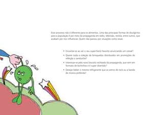 Esse processo não é diferente para os alimentos. Uma das principais formas de divulgá-los
para a população é por meio da propaganda em rádio, televisão, revista, entre outros, que
acabam por nos influenciar. Quem não passou por situações como essas:




            • Encantar-se ao ver o seu super-herói favorito anunciando um cereal?
            • Querer toda a coleção de brinquedos distribuídos em promoções de
              refeição e sanduíche?
            • Interessar-se pelo novo biscoito recheado da propaganda, que vem em
              formato de bichinhos e é super divertido?
            • Desejar beber o mesmo refrigerante que os astros de rock ou a banda
              de música preferida?
 