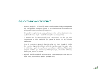 O QUE É IMPORTANTE LEMBRAR?

   • A família, a escola e as indústrias devem contribuir para que a nossa sociedade
     seja mais saudável, buscando divulgar os benefícios de uma alimentação mais
     adequada às reais necessidades do organismo.

   • É necessário resgatarmos a nossa cultura alimentar, valorizando os alimentos
     saudáveis da nossa região e resistindo aos apelos das propagandas.

   • O alimento deve ser uma fonte de prazer e de saúde e não algo que possa
     comprometer o nosso bem-estar por causa de abusos ou do consumo
     inadequado.

   • Antes de comprar um alimento, é preciso olhar com muita atenção os rótulos
     dos produtos, o prazo de validade, a lista de ingredientes, a informação sobre
     os nutrientes, a aparência e verificar se a embalagem está íntegra. Não se pode
     comprar produtos que tenham as embalagens sujas, amassadas, estufadas,
     enferrujadas, furadas ou abertas.

   • Algumas atitudes favorecem a nossa saúde: comer sempre frutas e verduras,
     beber muita água e praticar alguma atividade física.
 