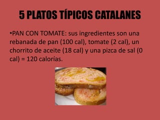 5 PLATOS TÍPICOS CATALANES
•PAN CON TOMATE: sus ingredientes son una
rebanada de pan (100 cal), tomate (2 cal), un
chorrito de aceite (18 cal) y una pizca de sal (0
cal) = 120 calorías.
 