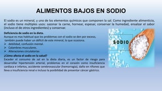 ALIMENTOS BAJOS EN SODIO
El sodio es un mineral, y uno de los elementos químicos que componen la sal. Como ingrediente alimenticio,
el sodio tiene múltiples usos: sazonar la carne, hornear, espesar, conservar la humedad, ensalzar el sabor
(incluso el de otros ingredientes) y conservar.
Deficiencia de sodio en la dieta.
Aunque es mas habitual que los problemas con el sodio se den por exceso,
también puede haber un déficit de este mineral, lo que ocasiona.
 debilidad, confusión mental.
 Calambres musculares.
 Alteraciones circulatorias
¿Cómo afecta el sodio en la salud?
Exceder el consumo de sal en la dieta diaria, es un factor de riesgo para
desarrollar hipertensión arterial, problemas en el corazón como insuficiencia
cardiaca e infartos, accidente cerebrovascular (hemorragia), daño en riñones que
lleva a insuficiencia renal e incluso la posibilidad de presentar cáncer gástrico.
 