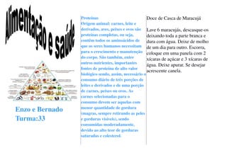 Enzo e Bernado
Turma:33
Proteínas
Origem animal: carnes, leite e
derivados, aves, peixes e ovos são
proteínas completas, ou seja,
contêm todos os aminoácidos de
que os seres humanos necessitam
para o crescimento e manutenção
do corpo. São também, entre
outros nutrientes, importantes
fontes de proteína de alto valor
biológico sendo, assim, necessário o
consumo diário de três porções de
leites e derivados e de uma porção
de carnes, peixes ou ovos. As
carnes selecionadas para o
consumo devem ser aquelas com
menor quantidade de gordura
(magras, sempre retirando as peles
e gorduras visíveis), sendo
consumidas moderadamente,
devido ao alto teor de gorduras
saturadas e colesterol.
Doce de Casca de Maracujá
Lave 6 maracujás, descasqueos
deixando toda a parte branca e
dura com água. Deixe de molho
de um dia para outro. Escorra,
coloque em uma panela com 2
xícaras de açúcar e 3 xícaras de
água. Deixe apurar. Se desejar
acrescente canela.