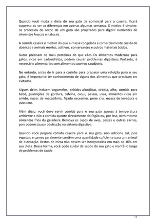 13
Quando você muda a dieta do seu gato da comercial para a caseira, ficará
surpreso ao ver as diferenças em apenas algumas semanas. O motivo é simples:
os processos do corpo de um gato são projetados para digerir nutrientes de
alimentos frescos e naturais.
A comida caseira é melhor do que a massa congelada e comercialmente cozida de
doenças e animais mortos, aditivos, conservantes e outros materiais ácidos.
Gatos precisam de mais proteínas do que cães. Os alimentos modernos para
gatos, ricos em carboidratos, podem causar problemas digestivos. Portanto, é
necessário alimentá-los com alimentos caseiros saudáveis.
No entanto, antes de ir para a cozinha para preparar uma refeição para o seu
gato, é importante ter conhecimento de alguns dos alimentos que precisam ser
evitados.
Alguns deles incluem cogumelos, bebidas alcoólicas, cebola, alho, comida para
bebê, guarnições de gordura, cafeína, caqui, passas, uvas, alimentos ricos em
amido, nozes de macadâmia, fígado excessivo, peixe cru, massa de levedura e
ovos crus.
Além disso, você deve servir comida para o seu gato apenas à temperatura
ambiente e não a comida quente diretamente do fogão ou, por isso, nem mesmo
alimentos frios da geladeira. Remova os ossos de aves, peixes e outras carnes,
pois podem causar obstrução no sistema digestivo.
Quando você prepara comida caseira para o seu gato, não adicione sal, pois
vegetais e carnes geralmente contêm uma quantidade suficiente para um animal
de estimação. Restos de mesa não devem ser incorporados em mais de 10% em
sua dieta. Dessa forma, você pode cuidar da saúde do seu gato e mantê-lo longe
de problemas de saúde.
 