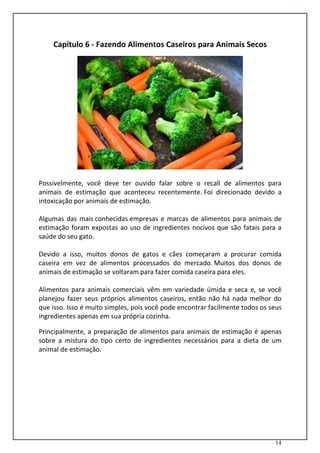 14
Capítulo 6 - Fazendo Alimentos Caseiros para Animais Secos
Possivelmente, você deve ter ouvido falar sobre o recall de alimentos para
animais de estimação que aconteceu recentemente. Foi direcionado devido a
intoxicação por animais de estimação.
Algumas das mais conhecidas empresas e marcas de alimentos para animais de
estimação foram expostas ao uso de ingredientes nocivos que são fatais para a
saúde do seu gato.
Devido a isso, muitos donos de gatos e cães começaram a procurar comida
caseira em vez de alimentos processados do mercado. Muitos dos donos de
animais de estimação se voltaram para fazer comida caseira para eles.
Alimentos para animais comerciais vêm em variedade úmida e seca e, se você
planejou fazer seus próprios alimentos caseiros, então não há nada melhor do
que isso. Isso é muito simples, pois você pode encontrar facilmente todos os seus
ingredientes apenas em sua própria cozinha.
Principalmente, a preparação de alimentos para animais de estimação é apenas
sobre a mistura do tipo certo de ingredientes necessários para a dieta de um
animal de estimação.
 