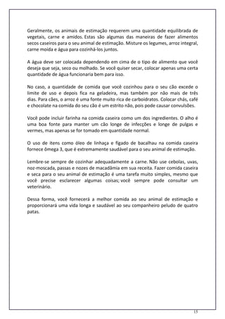15
Geralmente, os animais de estimação requerem uma quantidade equilibrada de
vegetais, carne e amidos. Estas são algumas das maneiras de fazer alimentos
secos caseiros para o seu animal de estimação. Misture os legumes, arroz integral,
carne moída e água para cozinhá-los juntos.
A água deve ser colocada dependendo em cima de o tipo de alimento que você
deseja que seja, seco ou molhado. Se você quiser secar, colocar apenas uma certa
quantidade de água funcionaria bem para isso.
No caso, a quantidade de comida que você cozinhou para o seu cão excede o
limite de uso e depois fica na geladeira, mas também por não mais de três
dias. Para cães, o arroz é uma fonte muito rica de carboidratos. Colocar chás, café
e chocolate na comida do seu cão é um estrito não, pois pode causar convulsões.
Você pode incluir farinha na comida caseira como um dos ingredientes. O alho é
uma boa fonte para manter um cão longe de infecções e longe de pulgas e
vermes, mas apenas se for tomado em quantidade normal.
O uso de itens como óleo de linhaça e fígado de bacalhau na comida caseira
fornece ômega 3, que é extremamente saudável para o seu animal de estimação.
Lembre-se sempre de cozinhar adequadamente a carne. Não use cebolas, uvas,
noz-moscada, passas e nozes de macadâmia em sua receita. Fazer comida caseira
e seca para o seu animal de estimação é uma tarefa muito simples, mesmo que
você precise esclarecer algumas coisas; você sempre pode consultar um
veterinário.
Dessa forma, você fornecerá a melhor comida ao seu animal de estimação e
proporcionará uma vida longa e saudável ao seu companheiro peludo de quatro
patas.
 