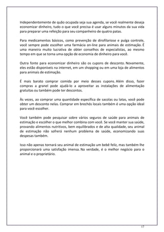17
Independentemente de quão ocupada seja sua agenda, se você realmente deseja
economizar dinheiro, tudo o que você precisa é usar alguns minutos da sua vida
para preparar uma refeição para seu companheiro de quatro patas.
Para medicamentos básicos, como prevenção de dirofilariose e pulga controle,
você sempre pode escolher uma farmácia on-line para animais de estimação. É
uma maneira muito lucrativa de obter conselhos de especialistas, ao mesmo
tempo em que se torna uma opção de economia de dinheiro para você.
Outra fonte para economizar dinheiro são os cupons de desconto. Novamente,
eles estão disponíveis na internet, em um shopping ou em uma loja de alimentos
para animais de estimação.
É mais barato comprar comida por meio desses cupons. Além disso, fazer
compras a granel pode ajudá-lo a aproveitar as instalações de alimentação
gratuitas ou também pode ter descontos.
Às vezes, ao comprar uma quantidade específica de sacolas ou latas, você pode
obter um desconto nelas. Comprar em brechós locais também é uma opção ideal
para você escolher.
Você também pode pesquisar sobre vários seguros de saúde para animais de
estimação e escolher o que melhor combina com você. Se você manter sua saúde,
provando alimentos nutritivos, bem equilibrados e de alta qualidade, seu animal
de estimação não sofrerá nenhum problema de saúde, economizando suas
despesas também.
Isso não apenas tornará seu animal de estimação um bebê feliz, mas também lhe
proporcionará uma satisfação imensa. Na verdade, é o melhor negócio para o
animal e o proprietário.
 