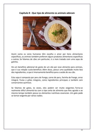 18
Capítulo 8 - Que tipo de alimento os animais adoram
Assim como os seres humanos têm escolha e amor por itens alimentares
específicos, os animais também preferem alguns produtos alimentares específicos
a outros. Se falamos de cães em particular, é o mais tratado com uma sopa de
galinha.
Há um benefício adicional do gosto de um cão por esse alimento para animais,
que é sua relação custo-benefício. Além disso, possui uma qualidade muito boa
dos ingredientes, o que é imensamente benéfico para a saúde do seu cão.
Esta sopa é composta por peru de frango, carne de peru, farinha de frango, arroz
integral, frutas e grãos integrais, como ingredientes principais e também sem
conservantes químicos.
Se falamos de gatos, às vezes, eles podem ser muito exigentes. Torna-se
realmente difícil alimentá-los com o tipo certo de alimento que lhes agrada e ao
mesmo tempo também possui os elementos nutritivos essenciais. Um gato pode
se tornar exigente por várias razões.
 
