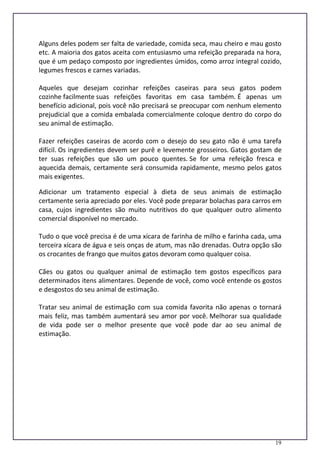 19
Alguns deles podem ser falta de variedade, comida seca, mau cheiro e mau gosto
etc. A maioria dos gatos aceita com entusiasmo uma refeição preparada na hora,
que é um pedaço composto por ingredientes úmidos, como arroz integral cozido,
legumes frescos e carnes variadas.
Aqueles que desejam cozinhar refeições caseiras para seus gatos podem
cozinhe facilmente suas refeições favoritas em casa também. É apenas um
benefício adicional, pois você não precisará se preocupar com nenhum elemento
prejudicial que a comida embalada comercialmente coloque dentro do corpo do
seu animal de estimação.
Fazer refeições caseiras de acordo com o desejo do seu gato não é uma tarefa
difícil. Os ingredientes devem ser purê e levemente grosseiros. Gatos gostam de
ter suas refeições que são um pouco quentes. Se for uma refeição fresca e
aquecida demais, certamente será consumida rapidamente, mesmo pelos gatos
mais exigentes.
Adicionar um tratamento especial à dieta de seus animais de estimação
certamente seria apreciado por eles. Você pode preparar bolachas para carros em
casa, cujos ingredientes são muito nutritivos do que qualquer outro alimento
comercial disponível no mercado.
Tudo o que você precisa é de uma xícara de farinha de milho e farinha cada, uma
terceira xícara de água e seis onças de atum, mas não drenadas. Outra opção são
os crocantes de frango que muitos gatos devoram como qualquer coisa.
Cães ou gatos ou qualquer animal de estimação tem gostos específicos para
determinados itens alimentares. Depende de você, como você entende os gostos
e desgostos do seu animal de estimação.
Tratar seu animal de estimação com sua comida favorita não apenas o tornará
mais feliz, mas também aumentará seu amor por você. Melhorar sua qualidade
de vida pode ser o melhor presente que você pode dar ao seu animal de
estimação.
 