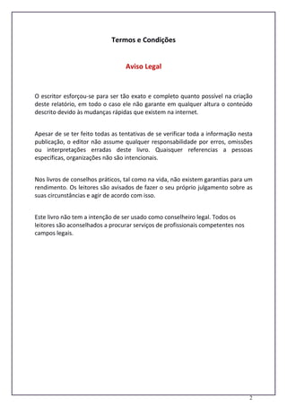 2
Termos e Condições
Aviso Legal
O escritor esforçou-se para ser tão exato e completo quanto possível na criação
deste relatório, em todo o caso ele não garante em qualquer altura o conteúdo
descrito devido às mudanças rápidas que existem na internet.
Apesar de se ter feito todas as tentativas de se verificar toda a informação nesta
publicação, o editor não assume qualquer responsabilidade por erros, omissões
ou interpretações erradas deste livro. Quaisquer referencias a pessoas
específicas, organizações não são intencionais.
Nos livros de conselhos práticos, tal como na vida, não existem garantias para um
rendimento. Os leitores são avisados de fazer o seu próprio julgamento sobre as
suas circunstâncias e agir de acordo com isso.
Este livro não tem a intenção de ser usado como conselheiro legal. Todos os
leitores são aconselhados a procurar serviços de profissionais competentes nos
campos legais.
 