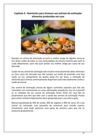 20
Capítulo 9 - Nutrientes para fornecer aos animais de estimação
alimentos produzidos em casa
Quando um animal de estimação se torna o melhor amigo de alguém, torna-se
seu dever cuidar de todas as suas necessidades da mesma maneira que você se
cuida. Obviamente, você não quer perder seu melhor amigo por causa de seu
descuido.
Cuidar do seu animal de estimação não envolve necessariamente obter alimentos
ou itens caros do mercado. Isso não cumpre sua tarefa de prometer uma boa
saúde ao seu companheiro de quatro patas. Em vez disso, a utilização de
alimentos para animais comercialmente disponíveis está indo totalmente contra a
saúde do animal.
Seu animal de estimação precisa de alguns nutrientes especiais que não são
revestidos com conservantes ou cores adicionadas prejudiciais. Isso só é possível
se as refeições do seu animal de estimação forem feitas em casa. São os
proprietários que têm que lidar com a saúde dos animais de estimação. Pronto
para comer comida simplesmente não é apropriado para o seu cão ou gato.
Mistura equilibrada de 30% de amido, 30% de vegetais e 40% de carne. Se o seu
animal de estimação está passando de comercial para comida caseira,
inicialmente você pode adicionar uma parte do primeiro para que ele se
acostume gradualmente.
 