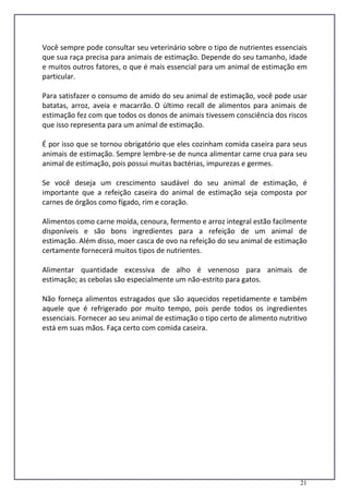 21
Você sempre pode consultar seu veterinário sobre o tipo de nutrientes essenciais
que sua raça precisa para animais de estimação. Depende do seu tamanho, idade
e muitos outros fatores, o que é mais essencial para um animal de estimação em
particular.
Para satisfazer o consumo de amido do seu animal de estimação, você pode usar
batatas, arroz, aveia e macarrão. O último recall de alimentos para animais de
estimação fez com que todos os donos de animais tivessem consciência dos riscos
que isso representa para um animal de estimação.
É por isso que se tornou obrigatório que eles cozinham comida caseira para seus
animais de estimação. Sempre lembre-se de nunca alimentar carne crua para seu
animal de estimação, pois possui muitas bactérias, impurezas e germes.
Se você deseja um crescimento saudável do seu animal de estimação, é
importante que a refeição caseira do animal de estimação seja composta por
carnes de órgãos como fígado, rim e coração.
Alimentos como carne moída, cenoura, fermento e arroz integral estão facilmente
disponíveis e são bons ingredientes para a refeição de um animal de
estimação. Além disso, moer casca de ovo na refeição do seu animal de estimação
certamente fornecerá muitos tipos de nutrientes.
Alimentar quantidade excessiva de alho é venenoso para animais de
estimação; as cebolas são especialmente um não-estrito para gatos.
Não forneça alimentos estragados que são aquecidos repetidamente e também
aquele que é refrigerado por muito tempo, pois perde todos os ingredientes
essenciais. Fornecer ao seu animal de estimação o tipo certo de alimento nutritivo
está em suas mãos. Faça certo com comida caseira.
 