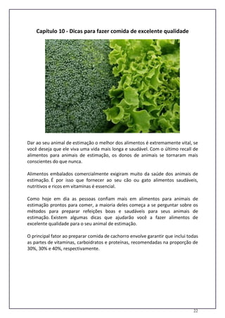 22
Capítulo 10 - Dicas para fazer comida de excelente qualidade
Dar ao seu animal de estimação o melhor dos alimentos é extremamente vital, se
você deseja que ele viva uma vida mais longa e saudável. Com o último recall de
alimentos para animais de estimação, os donos de animais se tornaram mais
conscientes do que nunca.
Alimentos embalados comercialmente exigiram muito da saúde dos animais de
estimação. É por isso que fornecer ao seu cão ou gato alimentos saudáveis,
nutritivos e ricos em vitaminas é essencial.
Como hoje em dia as pessoas confiam mais em alimentos para animais de
estimação prontos para comer, a maioria deles começa a se perguntar sobre os
métodos para preparar refeições boas e saudáveis para seus animais de
estimação. Existem algumas dicas que ajudarão você a fazer alimentos de
excelente qualidade para o seu animal de estimação.
O principal fator ao preparar comida de cachorro envolve garantir que inclui todas
as partes de vitaminas, carboidratos e proteínas, recomendadas na proporção de
30%, 30% e 40%, respectivamente.
 