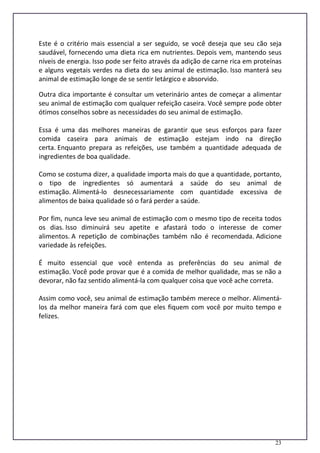 23
Este é o critério mais essencial a ser seguido, se você deseja que seu cão seja
saudável, fornecendo uma dieta rica em nutrientes. Depois vem, mantendo seus
níveis de energia. Isso pode ser feito através da adição de carne rica em proteínas
e alguns vegetais verdes na dieta do seu animal de estimação. Isso manterá seu
animal de estimação longe de se sentir letárgico e absorvido.
Outra dica importante é consultar um veterinário antes de começar a alimentar
seu animal de estimação com qualquer refeição caseira. Você sempre pode obter
ótimos conselhos sobre as necessidades do seu animal de estimação.
Essa é uma das melhores maneiras de garantir que seus esforços para fazer
comida caseira para animais de estimação estejam indo na direção
certa. Enquanto prepara as refeições, use também a quantidade adequada de
ingredientes de boa qualidade.
Como se costuma dizer, a qualidade importa mais do que a quantidade, portanto,
o tipo de ingredientes só aumentará a saúde do seu animal de
estimação. Alimentá-lo desnecessariamente com quantidade excessiva de
alimentos de baixa qualidade só o fará perder a saúde.
Por fim, nunca leve seu animal de estimação com o mesmo tipo de receita todos
os dias. Isso diminuirá seu apetite e afastará todo o interesse de comer
alimentos. A repetição de combinações também não é recomendada. Adicione
variedade às refeições.
É muito essencial que você entenda as preferências do seu animal de
estimação. Você pode provar que é a comida de melhor qualidade, mas se não a
devorar, não faz sentido alimentá-la com qualquer coisa que você ache correta.
Assim como você, seu animal de estimação também merece o melhor. Alimentá-
los da melhor maneira fará com que eles fiquem com você por muito tempo e
felizes.
 