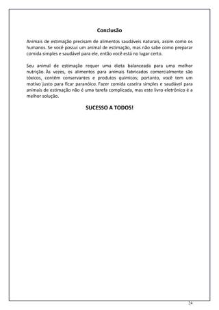 24
Conclusão
Animais de estimação precisam de alimentos saudáveis naturais, assim como os
humanos. Se você possui um animal de estimação, mas não sabe como preparar
comida simples e saudável para ele, então você está no lugar certo.
Seu animal de estimação requer uma dieta balanceada para uma melhor
nutrição. Às vezes, os alimentos para animais fabricados comercialmente são
tóxicos, contêm conservantes e produtos químicos; portanto, você tem um
motivo justo para ficar paranóico. Fazer comida caseira simples e saudável para
animais de estimação não é uma tarefa complicada, mas este livro eletrônico é a
melhor solução.
SUCESSO A TODOS!
 
