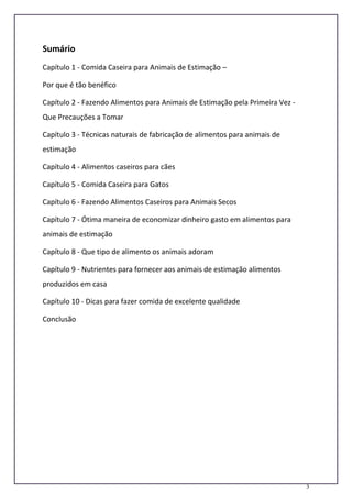 3
Sumário
Capítulo 1 - Comida Caseira para Animais de Estimação –
Por que é tão benéfico
Capítulo 2 - Fazendo Alimentos para Animais de Estimação pela Primeira Vez -
Que Precauções a Tomar
Capítulo 3 - Técnicas naturais de fabricação de alimentos para animais de
estimação
Capítulo 4 - Alimentos caseiros para cães
Capítulo 5 - Comida Caseira para Gatos
Capítulo 6 - Fazendo Alimentos Caseiros para Animais Secos
Capítulo 7 - Ótima maneira de economizar dinheiro gasto em alimentos para
animais de estimação
Capítulo 8 - Que tipo de alimento os animais adoram
Capítulo 9 - Nutrientes para fornecer aos animais de estimação alimentos
produzidos em casa
Capítulo 10 - Dicas para fazer comida de excelente qualidade
Conclusão
 