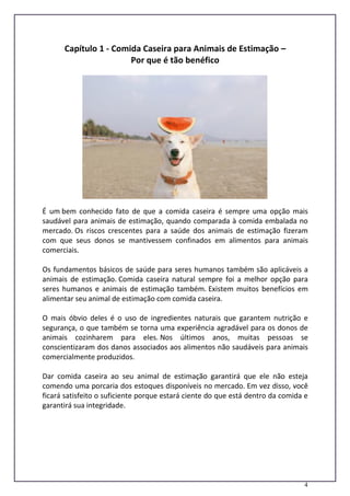 4
Capítulo 1 - Comida Caseira para Animais de Estimação –
Por que é tão benéfico
É um bem conhecido fato de que a comida caseira é sempre uma opção mais
saudável para animais de estimação, quando comparada à comida embalada no
mercado. Os riscos crescentes para a saúde dos animais de estimação fizeram
com que seus donos se mantivessem confinados em alimentos para animais
comerciais.
Os fundamentos básicos de saúde para seres humanos também são aplicáveis a
animais de estimação. Comida caseira natural sempre foi a melhor opção para
seres humanos e animais de estimação também. Existem muitos benefícios em
alimentar seu animal de estimação com comida caseira.
O mais óbvio deles é o uso de ingredientes naturais que garantem nutrição e
segurança, o que também se torna uma experiência agradável para os donos de
animais cozinharem para eles. Nos últimos anos, muitas pessoas se
conscientizaram dos danos associados aos alimentos não saudáveis para animais
comercialmente produzidos.
Dar comida caseira ao seu animal de estimação garantirá que ele não esteja
comendo uma porcaria dos estoques disponíveis no mercado. Em vez disso, você
ficará satisfeito o suficiente porque estará ciente do que está dentro da comida e
garantirá sua integridade.
 