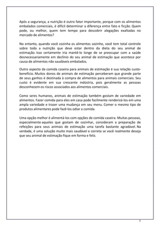 5
Após a segurança, a nutrição é outro fator importante, porque com os alimentos
embalados comerciais, é difícil determinar a diferença entre fato e ficção. Quem
pode, ou melhor, quem tem tempo para descobrir alegações exaltadas no
mercado de alimentos?
No entanto, quando você cozinha os alimentos sozinho, você tem total controle
sobre toda a nutrição que deve estar dentro da dieta do seu animal de
estimação. Isso certamente iria mantê-lo longe de se preocupar com a saúde
desnecessariamente em declínio do seu animal de estimação que acontece por
causa de alimentos não saudáveis embalados.
Outro aspecto da comida caseira para animais de estimação é sua relação custo-
benefício. Muitos donos de animais de estimação perceberam que grande parte
de seus ganhos é destinada à compra de alimentos para animais comerciais. Seu
custo é evidente em sua crescente indústria, pois geralmente as pessoas
desconhecem os riscos associados aos alimentos comerciais.
Como seres humanos, animais de estimação também gostam de variedade em
alimentos. Fazer comida para eles em casa pode facilmente renderizá-los em uma
ampla variedade e trazer uma mudança em seu menu. Comer o mesmo tipo de
produtos alimentares pode fazê-los odiar a comida.
Uma opção melhor é alimentá-los com opções de comida caseira. Muitas pessoas,
especialmente aqueles que gostam de cozinhar, consideram a preparação de
refeições para seus animais de estimação uma tarefa bastante agradável. Na
verdade, é uma solução muito mais saudável e correta se você realmente deseja
que seu animal de estimação fique em forma e feliz.
 