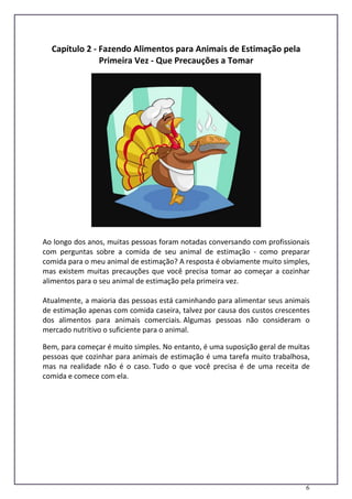 6
Capítulo 2 - Fazendo Alimentos para Animais de Estimação pela
Primeira Vez - Que Precauções a Tomar
Ao longo dos anos, muitas pessoas foram notadas conversando com profissionais
com perguntas sobre a comida de seu animal de estimação - como preparar
comida para o meu animal de estimação? A resposta é obviamente muito simples,
mas existem muitas precauções que você precisa tomar ao começar a cozinhar
alimentos para o seu animal de estimação pela primeira vez.
Atualmente, a maioria das pessoas está caminhando para alimentar seus animais
de estimação apenas com comida caseira, talvez por causa dos custos crescentes
dos alimentos para animais comerciais. Algumas pessoas não consideram o
mercado nutritivo o suficiente para o animal.
Bem, para começar é muito simples. No entanto, é uma suposição geral de muitas
pessoas que cozinhar para animais de estimação é uma tarefa muito trabalhosa,
mas na realidade não é o caso. Tudo o que você precisa é de uma receita de
comida e comece com ela.
 
