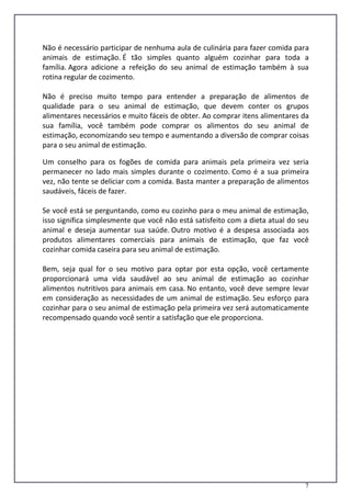 7
Não é necessário participar de nenhuma aula de culinária para fazer comida para
animais de estimação. É tão simples quanto alguém cozinhar para toda a
família. Agora adicione a refeição do seu animal de estimação também à sua
rotina regular de cozimento.
Não é preciso muito tempo para entender a preparação de alimentos de
qualidade para o seu animal de estimação, que devem conter os grupos
alimentares necessários e muito fáceis de obter. Ao comprar itens alimentares da
sua família, você também pode comprar os alimentos do seu animal de
estimação, economizando seu tempo e aumentando a diversão de comprar coisas
para o seu animal de estimação.
Um conselho para os fogões de comida para animais pela primeira vez seria
permanecer no lado mais simples durante o cozimento. Como é a sua primeira
vez, não tente se deliciar com a comida. Basta manter a preparação de alimentos
saudáveis, fáceis de fazer.
Se você está se perguntando, como eu cozinho para o meu animal de estimação,
isso significa simplesmente que você não está satisfeito com a dieta atual do seu
animal e deseja aumentar sua saúde. Outro motivo é a despesa associada aos
produtos alimentares comerciais para animais de estimação, que faz você
cozinhar comida caseira para seu animal de estimação.
Bem, seja qual for o seu motivo para optar por esta opção, você certamente
proporcionará uma vida saudável ao seu animal de estimação ao cozinhar
alimentos nutritivos para animais em casa. No entanto, você deve sempre levar
em consideração as necessidades de um animal de estimação. Seu esforço para
cozinhar para o seu animal de estimação pela primeira vez será automaticamente
recompensado quando você sentir a satisfação que ele proporciona.
 