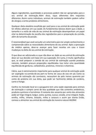 9
Alguns ingredientes, quantidades e processos podem não ser apropriados para o
seu animal de estimação. Além disso, raças diferentes têm requisitos
diferentes. Assim como indivíduos, animais de estimação também podem sofrer
de alergias a certos produtos alimentares.
Qualquer dieta aleatória escolhida por você para o seu animal de estimação pode
ter efeitos adversos em sua saúde. Os fundamentos básicos dizem que a idade, o
tamanho e o estilo de vida do seu animal de estimação desempenham um papel
vital na determinação da escolha dos ingredientes para a preparação da comida,
além do tamanho da porção.
É recomendável que você consulte um veterinário para ter amplo conhecimento e
compreensão sobre as necessidades alimentares do seu animal. Após a aprovação
do médico apenas, deve-se avançar para fazer receitas em casa e trazer
mudanças na dieta do seu animal de estimação.
O que deve ser adicionado e o que não deve ser dado ao seu animal de estimação
deve ser sua decisão com base em sua suposição. Em suma, é muito significativo
que, se você preparar a comida do seu animal de estimação usando produtos
naturais, também procure proporções equilibradas. Isso inclui uma quantidade
equilibrada de gorduras, carboidratos, proteínas, minerais e vitaminas.
Cálcio, que é extremamente importante para qualquer animal de estimação pode
ser aspergido na comida do seu pert na forma de casca de ovo em pó. Como os
animais de estimação são carnívoros, necessitam de pelo menos quarenta por
cento de proteína em sua dieta, que pode ser facilmente obtida de cordeiro,
carne e frango.
Confira no mercado local se o açougueiro tem uma seção separada para animais
de estimação e compre carne de boa qualidade que não contenha antibióticos,
produtos químicos e hormônios. O restante dos sessenta por cento dos alimentos
pode ser trigo integral, bulgur, aveia, quinoa, cuscuz, cevada, arroz integral, feijão,
ervilha, milho, inhame, brócolis, milho e cenoura e assim por diante. Então,
comece a alimentar seu animal de estimação da maneira natural AGORA!
 