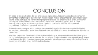 CONCLUSION 
En base a los resultados de las encuestas aplicadas, las personas dicen consumir 
alimentos chatarra por que tienen mejor sabor, mejor presentación, son mas ricos y 
sobre todo por que no tienen tiempo para realizar sus productos o bien, consumir 
productos saludables como son frutas, verduras, pescado, pollo, etc. Cabe 
mencionar que tampoco consumen agua lo que es bastante vital para el 
organismo, prefieren consumir refrescos. 
Podemos resumir que en la población una de las principales causas de diabetes, 
sobre peso, obesidad y otras enfermedades es debido a la mala alimentación de las 
personas. 
Muchas personas tienen el conocimiento de lo que es un alimento saludable y aun 
así no se alimentan adecuadamente, mas que nada falta educación alimenticia en 
nuestra población. Las personas afectan a su salud con una mala alimentación y le 
dan mas prioridad a sus actividades diarias. 
