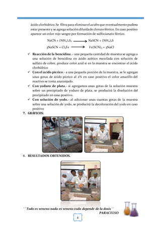 [TÍTULO DEL DOCUMENTO] [FECHA]
´´ Todo es veneno nada es veneno todo depende de la dosis´´
PARACELSO
4
ácido clorhídrico.Se filtrapara eliminarel azufreque eventualmentepudiera
estar presente y se agrega solución diluidade cloruro férrico. En caso positivo
aparece un color rojo sangre por formación de sulfocianato férrico.
NaCN + (NH4)2S2 NaSCN + (NH4)2S
3NaSCN + Cl3Fe Fe(SCN)3 + 3NaCl
 Reacción de la bencidina .- una pequeña cantidad de muestra se agrega a
una solución de bencidina en ácido acético mezclada con solución de
sulfato de cobre, produce color azul si en la muestra se encontrar el ácido
clorhídrico
 Con el ácido pícrico.- a una pequeña porción de la muestra, se le agregan
unas gotas de ácido pícrico al 2% en caso positivo el color amarillo del
reactivo se toma anaranjado.
 Con yoduro de plata.- si agregamos unas gotas de la solución muestra
sobre un precipitado de yoduro de plata, se producirá la disolución del
precipitado en caso positivo.
 Con solución de yodo.- al adicionar unas cuantas gotas de la muestra
sobre una solución de yodo, se producirá la decoloración del yodo en caso
positivo
7. GRÁFICOS:
8. RESULTADOS OBTENIDOS.
 