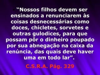 “ Nossos filhos devem ser ensinados a renunciarem às coisas desnecessárias como doces, chicletes, sorvetes e outras gulodices, para que possam pôr o dinheiro poupado por sua abnegação na caixa da renúncia, das quais deve haver uma em todo lar”.  C.S.R.A. Pág. 329 