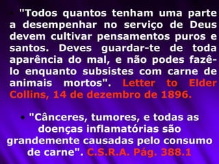 "Todos quantos tenham uma parte a desempenhar no serviço de Deus devem cultivar pensamentos puros e santos. Deves guardar-te de toda aparência do mal, e não podes fazê-lo enquanto subsistes com carne de animais mortos".  Letter to Elder Collins, 14 de dezembro de 1896. "Cânceres, tumores, e todas as doenças inflamatórias são grandemente causadas pelo consumo de carne".  C.S.R.A. Pág. 388.1 