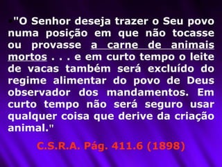 "O Senhor deseja trazer o Seu povo numa posição em que não tocasse ou provasse  a carne de animais mortos  . . . e em curto tempo o leite de vacas também será excluído do regime alimentar do povo de Deus observador dos mandamentos. Em curto tempo não será seguro usar qualquer coisa que derive da criação animal. "   C.S.R.A. Pág. 411.6 (1898) 