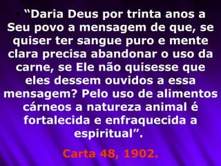 “ Daria Deus por trinta anos a Seu povo a mensagem de que, se quiser ter sangue puro e mente clara precisa abandonar o uso da carne, se Ele não quisesse que eles dessem ouvidos a essa mensagem? Pelo uso de alimentos cárneos a natureza animal é fortalecida e enfraquecida a espiritual”.  Carta 48, 1902. 
