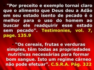 "Por preceito e exemplo tornai claro que o alimento que Deus deu a Adão em seu estado isento de pecado é o melhor para o uso do homem ao buscar ele readquirir esse estado sem pecado".  Testimonies, vol. 7, page. 135.9 “ Os cereais, frutas e verduras simples, têm todas as propriedades nutritivas necessárias para formar bom sangue. Isto um regime cárneo não pode efetuar”.  C.S.R.A. Pág. 322 