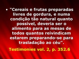 "Cereais e frutas preparadas livres de gordura, e numa condição tão natural quanto possível, deveria ser o alimento para as mesas de todos quantos reivindicam estarem preparando-se para trasladação ao céu". Testimonies vol. 2, p. 352.6 