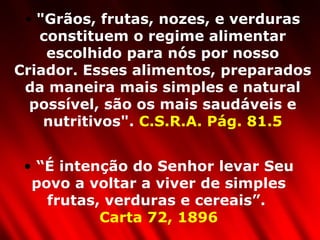 "Grãos, frutas, nozes, e verduras constituem o regime alimentar escolhido para nós por nosso Criador. Esses alimentos, preparados da maneira mais simples e natural possível, são os mais saudáveis e nutritivos".  C.S.R.A. Pág. 81.5 “ É intenção do Senhor levar Seu povo a voltar a viver de simples frutas, verduras e cereais”.  Carta 72, 1896 