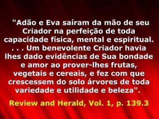 "Adão e Eva saíram da mão de seu Criador na perfeição de toda capacidade física, mental e espiritual. . . . Um benevolente Criador havia lhes dado evidências de Sua bondade e amor ao prover-lhes frutas, vegetais e cereais, e fez com que crescessem do solo árvores de toda variedade e utilidade e beleza".  Review and Herald, Vol. 1, p. 139.3 