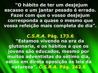 "O hábito de ter um desjejum escasso e um jantar pesado é errado. Fazei com que o vosso desjejum corresponda a quase o mesmo que vossa refeição mais completa do dia".  C.S.R.A.  Pág. 173.6 "Estamos vivendo na era da glutonaria, e os hábitos a que os jovens são educados, mesmo por muitos adventistas do sétimo dia, estão em direta oposição às leis da natureza".  C.S.R.A.  Pág. 242.6 