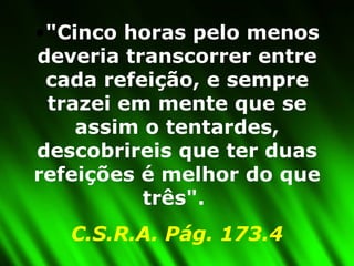 "Cinco horas pelo menos deveria transcorrer entre cada refeição, e sempre trazei em mente que se assim o tentardes, descobrireis que ter duas refeições é melhor do que três".  C.S.R.A. Pág. 173.4 