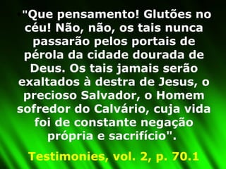 " Que pensamento! Glutões no céu! Não, não, os tais nunca passarão pelos portais de pérola da cidade dourada de Deus. Os tais jamais serão exaltados à destra de Jesus, o precioso Salvador, o Homem sofredor do Calvário, cuja vida foi de constante negação própria e sacrifício".  Testimonies, vol. 2, p. 70.1 