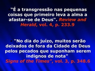 “ É a transgressão nas pequenas coisas que primeiro leva a alma a afastar-se de Deus".  Review and Herald , vol. 4, p. 233.9 "No dia do juízo, muitos serão deixados de fora da Cidade de Deus pelos pecados que suponham serem indignos de nota"  Signs of the Times” , vol. 3, p. 348.6 